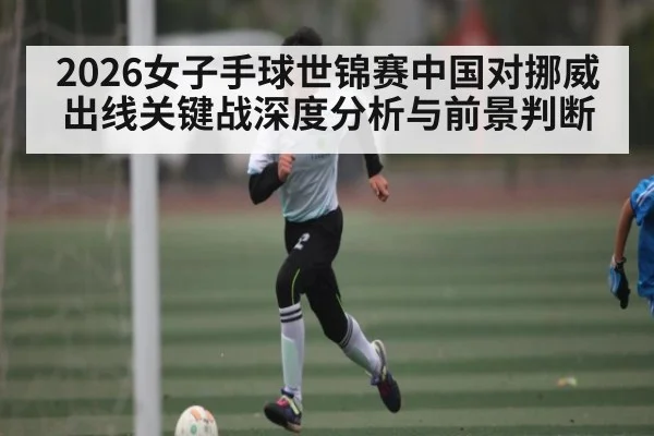 2026女子手球世锦赛中国对挪威出线关键战深度分析与前景判断 - kaiyun